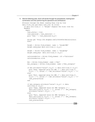 Chapter 4
139
4. Add the following code, which will iterate through the spreadsheet, reading each
combination and then performing the operations and verifications:
#Iterate through the Sheet reading Rows line by line
data.first_row.upto(data.last_row) do |line|
if data.cell(line,1) != "Height" #Ignore the first line for
Headers
begin
test_status = true
test_executed = test_executed + 1
puts "Test " + test_executed.to_s()
driver.get "http://dl.dropbox.com/u/55228056/bmicalculator.
html"
height = driver.find_element :name => "heightCMS"
height.send_keys data.cell(line,1).to_s()
weight = driver.find_element :name => "weightKg"
weight.send_keys data.cell(line,2).to_s()
calculateButton = driver.find_element :id =>"Calculate"
calculateButton.click
bmi = driver.find_element :name =>"bmi"
bmi_category = driver.find_element :name =>"bmi_category"
if bmi.attribute("value").to_s() == data.cell(line,3).to_s()
puts "Pass, expected value for BMI <" + data.cell(line,3).
to_s() + ">, actual <" + bmi.attribute("value").to_s() + ">"
else
puts "Fail, expected value for BMI <" + data.cell(line,3).
to_s() + ">, actual <" + bmi.attribute("value").to_s() + ">"
test_status=false
end
if bmi_category.attribute("value").to_s() == data.
cell(line,4).to_s()
puts "Pass, expected value for BMI Category <" +
data.cell(line,4).to_s() + ">, actual <" + bmi_category.
attribute("value").to_s() + ">"
else
puts "Fail, expected value for BMI Category <" +
data.cell(line,4).to_s() + ">, actual <" + bmi_category.
attribute("value").to_s() + ">"
test_status=false
 