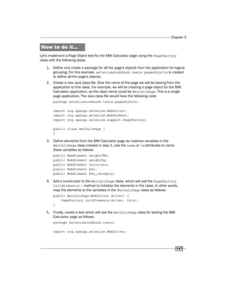 Chapter 5
147
How to do it...
Let's implement a Page Object test for the BMI Calculator page using the PageFactory
class with the following steps:
1. Define and create a package for all the page's objects from the application for logical
grouping. For this example, seleniumcookbook.tests.pageobjects is created
to define all the page's objects.
2. Create a new Java class file. Give the name of the page we will be testing from the
application to this class. For example, we will be creating a page object for the BMI
Calculator application, so the class name could be BmiCalcPage. This is a single
page application. The Java class file would have the following code:
package seleniumcookbook.tests.pageobjects;
import org.openqa.selenium.WebDriver;
import org.openqa.selenium.WebElement;
import org.openqa.selenium.support.PageFactory;
public class BmiCalcPage {
}
3. Define elements from the BMI Calculator page as instance variables in the
BmiCalcPage class created in step 1. Use the name or id attributes to name
these variables as follows:
public WebElement heightCMS;
public WebElement weightKg;
public WebElement Calculate;
public WebElement bmi;
public WebElement bmi_category;
4. Add a constructor to the BmiCalcPage class, which will call the PageFactory.
initElements() method to initialize the elements in the class. In other words,
map the elements to the variables in the BmiCalcPage class as follows:
public BmiCalcPage(WebDriver driver) {
PageFactory.initElements(driver, this);
}
5. Finally, create a test which will use the BmiCalcPage class for testing the BMI
Calculator page as follows:
package seleniumcookbook.tests;
import org.openqa.selenium.WebDriver;
 