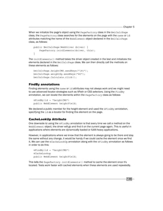 Chapter 5
149
When we initialize the page's object using the PageFactory class in the BmiCalcPage
class, the PageFactory class searches for the elements on the page with the name or id
attributes matching the name of the WebElement object declared in the BmiCalcPage
class, as follows:
public BmiCalcPage(WebDriver driver) {
PageFactory.initElements(driver, this);
}
The initElements() method takes the driver object created in the test and initializes the
elements declared in the BmiCalcPage class. We can then directly call the methods on
these elements as follows:
bmiCalcPage.heightCMS.sendKeys("181");
bmiCalcPage.weightKg.sendKeys("80");
bmiCalcPage.Calculate.click();
FindBy annotations
Finding elements using the name or id attributes may not always work and we might need
to use advanced locator strategies such as XPath or CSS selectors. Using the FindBy
annotation, we can locate the elements within the PageFactory class as follows:
@FindBy(id = "heightCMS")
public WebElement heightField;
We declared a public member for the height element and used the @FindBy annotation,
specifying the id as a locator for finding this element on the page.
CacheLookUp Attribute
One downside to using the @FindBy annotation is that every time we call a method on the
WebElement object, the driver will go and find it on the current page again. This is useful in
applications where elements are dynamically loaded or AJAX-heavy applications.
However, in applications where we know that the element is always going to be there and stay
the same without any change, it would be handy if we could cache the element once we find
it. We can use the @CacheLookUp annotation along with the @FindBy annotation as follows
in order to do this:
@FindBy(id = "heightCMS")
@CacheLookup
public WebElement heightField;
This tells the PageFactory.initElements() method to cache the element once it's
located. Tests work faster with cached elements when these elements are used repeatedly.
 