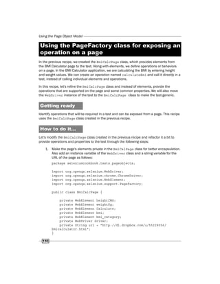 Using the Page Object Model
150
Using the PageFactory class for exposing an
operation on a page
In the previous recipe, we created the BmiCalcPage class, which provides elements from
the BMI Calculator page to the test. Along with elements, we define operations or behaviors
on a page. In the BMI Calculator application, we are calculating the BMI by entering height
and weight values. We can create an operation named calculateBmi and call it directly in a
test, instead of calling individual elements and operations.
In this recipe, let's refine the BmiCalcPage class and instead of elements, provide the
operations that are supported on the page and some common properties. We will also move
the WebDriver instance of the test to the BmiCalcPage class to make the test generic.
Getting ready
Identify operations that will be required in a test and can be exposed from a page. This recipe
uses the BmiCalcPage class created in the previous recipe.
How to do it...
Let's modify the BmiCalcPage class created in the previous recipe and refactor it a bit to
provide operations and properties to the test through the following steps:
1. Make the page's elements private in the BmiCalPage class for better encapsulation.
Also add an instance variable of the WebDriver class and a string variable for the
URL of the page as follows:
package seleniumcookbook.tests.pageobjects;
import org.openqa.selenium.WebDriver;
import org.openqa.selenium.chrome.ChromeDriver;
import org.openqa.selenium.WebElement;
import org.openqa.selenium.support.PageFactory;
public class BmiCalcPage {
private WebElement heightCMS;
private WebElement weightKg;
private WebElement Calculate;
private WebElement bmi;
private WebElement bmi_category;
private WebDriver driver;
private String url = "http://dl.dropbox.com/u/55228056/
bmicalculator.html";
}
 
