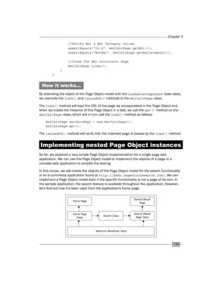 Chapter 5
155
//Verify Bmi & Bmi Category values
assertEquals("24.4", bmiCalcPage.getBmi());
assertEquals("Normal", bmiCalcPage.getBmiCategory());
//Close the Bmi Calculator Page
bmiCalcPage.close();
}
}
How it works...
By extending the object of the Page Object model with the LoadableComponent base class,
we overrode the load() and isLoaded() methods to the BmiCalcPage class.
The load() method will load the URL of the page we encapsulated in the Page Object and
when we create the instance of this Page Object in a test, we call the get() method on the
BmiCalcPage class, which will in turn call the load() method as follows:
BmiCalcPage bmiCalcPage = new BmiCalcPage();
bmiCalcPage.get();
The isLoaded() method will verify that the indented page is loaded by the load() method.
Implementing nested Page Object instances
So far, we explored a very simple Page Object implementation for a single page web
application. We can use the Page Object model to implement the objects of a page in a
complex web application to simplify the testing.
In this recipe, we will create the objects of the Page Object model for the search functionality
in an e-commerce application found at http://demo.magentocommerce.com/. We can
implement a Page Object model even if the specific functionality is not a page of its own. In
the sample application, the search feature is available throughout the application. However,
let's find out how it's been used from the application's home page.
 
