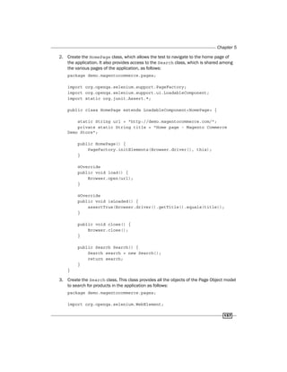Chapter 5
157
2. Create the HomePage class, which allows the test to navigate to the home page of
the application. It also provides access to the Search class, which is shared among
the various pages of the application, as follows:
package demo.magentocommerce.pages;
import org.openqa.selenium.support.PageFactory;
import org.openqa.selenium.support.ui.LoadableComponent;
import static org.junit.Assert.*;
public class HomePage extends LoadableComponent<HomePage> {
static String url = "http://demo.magentocommerce.com/";
private static String title = "Home page - Magento Commerce
Demo Store";
public HomePage() {
PageFactory.initElements(Browser.driver(), this);
}
@Override
public void load() {
Browser.open(url);
}
@Override
public void isLoaded() {
assertTrue(Browser.driver().getTitle().equals(title));
}
public void close() {
Browser.close();
}
public Search Search() {
Search search = new Search();
return search;
}
}
3. Create the Search class. This class provides all the objects of the Page Object model
to search for products in the application as follows:
package demo.magentocommerce.pages;
import org.openqa.selenium.WebElement;
 