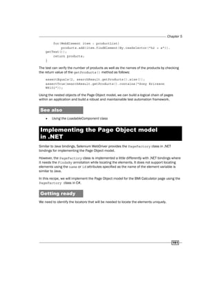 Chapter 5
161
for(WebElement item : productList)
products.add(item.findElement(By.cssSelector("h2 > a")).
getText());
return products;
}
The test can verify the number of products as well as the names of the products by checking
the return value of the getProducts() method as follows:
assertEquals(2, searchResult.getProducts().size());
assertTrue(searchResult.getProducts().contains("Sony Ericsson
W810i"));
Using the nested objects of the Page Object model, we can build a logical chain of pages
within an application and build a robust and maintainable test automation framework.
See also
f
f Using the LoadableComponent class
Implementing the Page Object model
in .NET
Similar to Java bindings, Selenium WebDriver provides the PageFactory class in .NET
bindings for implementing the Page Object model.
However, the PageFactory class is implemented a little differently with .NET bindings where
it needs the FindsBy annotation while locating the elements. It does not support locating
elements using the name or id attributes specified as the name of the element variable is
similar to Java.
In this recipe, we will implement the Page Object model for the BMI Calculator page using the
PageFactory class in C#.
Getting ready
We need to identify the locators that will be needed to locate the elements uniquely.
 