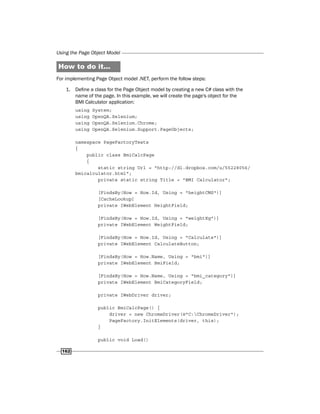 Using the Page Object Model
162
How to do it...
For implementing Page Object model .NET, perform the follow steps:
1. Define a class for the Page Object model by creating a new C# class with the
name of the page. In this example, we will create the page's object for the
BMI Calculator application:
using System;
using OpenQA.Selenium;
using OpenQA.Selenium.Chrome;
using OpenQA.Selenium.Support.PageObjects;
namespace PageFactoryTests
{
public class BmiCalcPage
{
static string Url = "http://dl.dropbox.com/u/55228056/
bmicalculator.html";
private static string Title = "BMI Calculator";
[FindsBy(How = How.Id, Using = "heightCMS")]
[CacheLookup]
private IWebElement HeightField;
[FindsBy(How = How.Id, Using = "weightKg")]
private IWebElement WeightField;
[FindsBy(How = How.Id, Using = "Calculate")]
private IWebElement CalculateButton;
[FindsBy(How = How.Name, Using = "bmi")]
private IWebElement BmiField;
[FindsBy(How = How.Name, Using = "bmi_category")]
private IWebElement BmiCategoryField;
private IWebDriver driver;
public BmiCalcPage() {
driver = new ChromeDriver(@"C:ChromeDriver");
PageFactory.InitElements(driver, this);
}
public void Load()
 