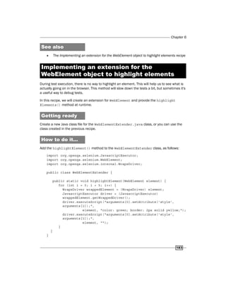 Chapter 6
183
See also
f
f The Implementing an extension for the WebElement object to highlight elements recipe
Implementing an extension for the
WebElement object to highlight elements
During test execution, there is no way to highlight an element. This will help us to see what is
actually going on in the browser. This method will slow down the tests a bit, but sometimes it's
a useful way to debug tests.
In this recipe, we will create an extension for WebElement and provide the highlight
Elements() method at runtime.
Getting ready
Create a new Java class file for the WebElementExtender.java class, or you can use the
class created in the previous recipe.
How to do it...
Add the highlightElement() method to the WebElementExtender class, as follows:
import org.openqa.selenium.JavascriptExecutor;
import org.openqa.selenium.WebElement;
import org.openqa.selenium.internal.WrapsDriver;
public class WebElementExtender {
public static void highlightElement(WebElement element) {
for (int i = 0; i < 5; i++) {
WrapsDriver wrappedElement = (WrapsDriver) element;
JavascriptExecutor driver = (JavascriptExecutor)
wrappedElement.getWrappedDriver();
driver.executeScript("arguments[0].setAttribute('style',
arguments[1]);",
element, "color: green; border: 2px solid yellow;");
driver.executeScript("arguments[0].setAttribute('style',
arguments[1]);",
element, "");
}
}
}
 