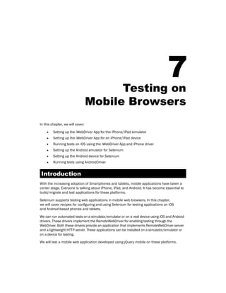 7
Testing on
Mobile Browsers
In this chapter, we will cover:
f
f Setting up the iWebDriver App for the iPhone/iPad simulator
f
f Setting up the iWebDriver App for an iPhone/iPad device
f
f Running tests on iOS using the iWebDriver App and iPhone driver
f
f Setting up the Android emulator for Selenium
f
f Setting up the Android device for Selenium
f
f Running tests using AndroidDriver
Introduction
With the increasing adoption of Smartphones and tablets, mobile applications have taken a
center stage. Everyone is talking about iPhone, iPad, and Android. It has become essential to
build/migrate and test applications for these platforms.
Selenium supports testing web applications in mobile web browsers. In this chapter,
we will cover recipes for configuring and using Selenium for testing applications on iOS
and Android-based phones and tablets.
We can run automated tests on a simulator/emulator or on a real device using iOS and Android
drivers. These drivers implement the RemoteWebDriver for enabling testing through the
WebDriver. Both these drivers provide an application that implements RemoteWebDriver server
and a lightweight HTTP server. These applications can be installed on a simulator/emulator or
on a device for testing.
We will test a mobile web application developed using jQuery mobile on these platforms.
 