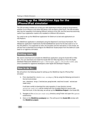 Testing on Mobile Browsers
202
Setting up the iWebDriver App for the
iPhone/iPad simulator
The iOS simulator enables you to test your web applications without using an actual device,
whether it's an iPhone or any other iOS device, such as iPad or iPod Touch. The iOS simulator
also has the capability of simulating different versions of the iOS, and this becomes extremely
useful if your application needs to be installed on different iOS versions.
You need to set up the iWebDriver application for Selenium to test web applications on
iOS Platform.
The iWebDriver application is developed using the Objective-C and Cocoa framework. The
iWebDriver application implements the RemoteWebDriver server for the test code to run on
the iOS platform. It is supported on both, the simulator and the real device. In this recipe, we
will see how to download and configure the iWebDriver Xcode project from the Selenium code
base to run against a simulator.
Getting ready
We need to download and compile the iWebDriver application using the Xcode IDE on Mac
OS X. You can download and install the Xcode IDE from Mac App Store or from the Apple
Developer Resources website at https://developer.apple.com/xcode/index.php
(this is available for registered developers under Apple iOS Developer Program).
How to do it...
We will perform the following steps for setting up the iWebDriver App for iPhone/iPad
simulator:
1. First, download the iWebDriver.xcodeproj file by using the following command in
the terminal window:
svn checkout http://selenium.googlecode.com/svn/trunk/ selenium-
read-only
It will take a while to download the code repository. A new directory named
selenium-read-only will be created with the complete Selenium source code
from the trunk. In the next step, we will set up the iWebDriver Project in the Xcode IDE.
2. Navigate to the selenium-read-only directory using Finder and open the iphone
subdirectory.
3. Click on the iWebDriver.xcodeproj icon. This will launch the Xcode IDE window with
the iWebDriver project.
 