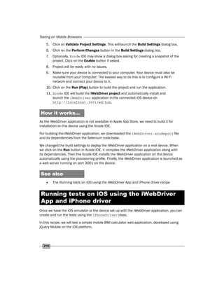 Testing on Mobile Browsers
208
5. Click on Validate Project Settings. This will launch the Build Settings dialog box.
6. Click on the Perform Changes button in the Build Settings dialog box.
7. Optionally, Xcode IDE may show a dialog box asking for creating a snapshot of the
project. Click on the Enable button if asked.
8. Project will be ready with no issues.
9. Make sure your device is connected to your computer. Your device must also be
routable from your computer. The easiest way to do this is to configure a Wi-Fi
network and connect your device to it.
10. Click on the Run (Play) button to build the project and run the application.
11. Xcode IDE will build the iWebDriver project and automatically install and
launch the iWebDriver application in the connected iOS device on
http://localhost:3001/wd/hub.
How it works...
As the iWebDriver application is not available in Apple App Store, we need to build it for
installation on the device using the Xcode IDE.
For building the iWebDriver application, we downloaded the iWebDriver.xcodeproj file
and its dependencies from the Selenium code base.
We changed the build settings to deploy the iWebDriver application on a real device. When
we click on the Run button in Xcode IDE, it compiles the iWebDriver application along with
its dependencies. Then the Xcode IDE installs the iWebDriver application on the device
automatically using the provisioning profile. Finally, the iWebDriver application is launched as
a web server running on port 3001 on the device.
See also
f
f The Running tests on iOS using the iWebDriver App and iPhone driver recipe
Running tests on iOS using the iWebDriver
App and iPhone driver
Once we have the iOS simulator or the device set up with the iWebDriver application, you can
create and run the tests using the IPhoneDriver class.
In this recipe, we will test a simple mobile BMI calculator web application, developed using
jQuery Mobile on the iOS platform.
 