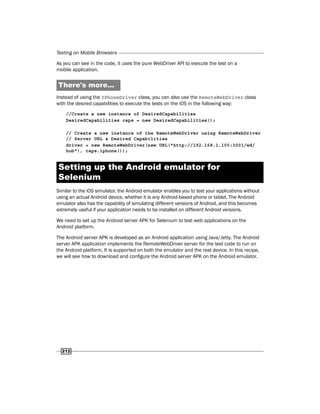 Testing on Mobile Browsers
212
As you can see in the code, it uses the pure WebDriver API to execute the test on a
mobile application.
There's more...
Instead of using the IPhoneDriver class, you can also use the RemoteWebDriver class
with the desired capabilities to execute the tests on the iOS in the following way:
//Create a new instance of DesiredCapabilities
DesiredCapabilities caps = new DesiredCapabilities();
// Create a new instance of the RemoteWebDriver using RemoteWebDriver
// Server URL & Desired Capabilities
driver = new RemoteWebDriver(new URL("http://192.168.1.100:3001/wd/
hub"), caps.iphone());
Setting up the Android emulator for
Selenium
Similar to the iOS simulator, the Android emulator enables you to test your applications without
using an actual Android device, whether it is any Android-based phone or tablet. The Android
emulator also has the capability of simulating different versions of Android, and this becomes
extremely useful if your application needs to be installed on different Android versions.
We need to set up the Android server APK for Selenium to test web applications on the
Android platform.
The Android server APK is developed as an Android application using Java/Jetty. The Android
server APK application implements the RemoteWebDriver server for the test code to run on
the Android platform. It is supported on both the emulator and the real device. In this recipe,
we will see how to download and configure the Android server APK on the Android emulator.
 