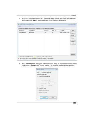 Chapter 7
217
4. To launch the newly created AVD, select the newly created AVD in the AVD Manager
and click on the Start… button as shown in the following screenshot:
5. The Launch Options dialog box will be displayed. Keep all the options as default and
click on the Launch button to start the AVD, as shown in the following screenshot:
 