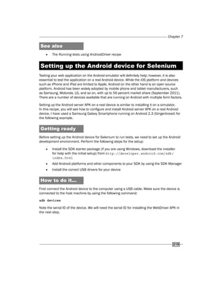 Chapter 7
219
See also
f
f The Running tests using AndroidDriver recipe
Setting up the Android device for Selenium
Testing your web application on the Android emulator will definitely help; however, it is also
essential to test the application on a real Android device. While the iOS platform and devices
such as iPhone and iPad are limited to Apple, Android on the other hand is an open source
platform. Android has been widely adopted by mobile phone and tablet manufacturers, such
as Samsung, Motorola, LG, and so on, with up to 56 percent market share (September 2011).
There are a number of devices available that are running on Android with multiple form factors.
Setting up the Android server APK on a real device is similar to installing it on a simulator.
In this recipe, you will see how to configure and install Android server APK on a real Android
device. I have used a Samsung Galaxy Smartphone running on Android 2.3 (Gingerbread) for
the following example.
Getting ready
Before setting up the Android device for Selenium to run tests, we need to set up the Android
development environment. Perform the following steps for the setup:
f
f Install the SDK starter package (if you are using Windows, download the installer
for help with the initial setup) from http://developer.android.com/sdk/
index.html
f
f Add Android platforms and other components to your SDK by using the SDK Manager
f
f Install the correct USB drivers for your device
How to do it...
First connect the Android device to the computer using a USB cable. Make sure the device is
connected to the host machine by using the following command:
adb devices
Note the serial ID of the device. We will need the serial ID for installing the WebDriver APK in
the next step.
 