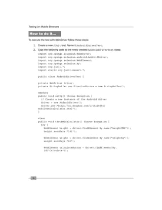 Testing on Mobile Browsers
222
How to do it...
To execute the test with iWebDriver follow these steps:
1. Create a new JUnit test. Name it AndroidDriverTest.
2. Copy the following code to the newly created AndroidDriverTest class:
import org.openqa.selenium.WebDriver;
import org.openqa.selenium.android.AndroidDriver;
import org.openqa.selenium.WebElement;
import org.openqa.selenium.By;
import org.junit.*;
import static org.junit.Assert.*;
public class AndroidDriverTest {
private WebDriver driver;
private StringBuffer verificationErrors = new StringBuffer();
@Before
public void setUp() throws Exception {
// Create a new instance of the Android driver
driver = new AndroidDriver();
driver.get("http://dl.dropbox.com/u/55228056/
mobilebmicalculator.html");
}
@Test
public void testBMICalculator() throws Exception {
try {
WebElement height = driver.findElement(By.name("heightCMS"));
height.sendKeys("181");
WebElement weight = driver.findElement(By.name("weightKg"));
weight.sendKeys("80");
WebElement calculateButton = driver.findElement(By.
id("Calculate"));
 