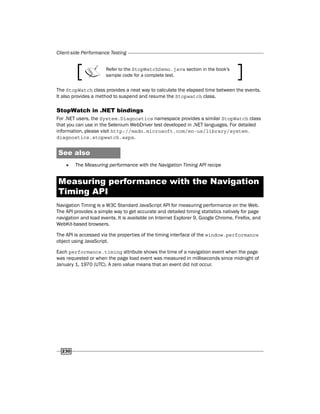 Client-side Performance Testing
230
Refer to the StopWatchDemo.java section in the book's
sample code for a complete test.
The StopWatch class provides a neat way to calculate the elapsed time between the events.
It also provides a method to suspend and resume the Stopwatch class.
StopWatch in .NET bindings
For .NET users, the System.Diagnostics namespace provides a similar StopWatch class
that you can use in the Selenium WebDriver test developed in .NET languages. For detailed
information, please visit http://msdn.microsoft.com/en-us/library/system.
diagnostics.stopwatch.aspx.
See also
f
f The Measuring performance with the Navigation Timing API recipe
Measuring performance with the Navigation
Timing API
Navigation Timing is a W3C Standard JavaScript API for measuring performance on the Web.
The API provides a simple way to get accurate and detailed timing statistics natively for page
navigation and load events. It is available on Internet Explorer 9, Google Chrome, Firefox, and
WebKit-based browsers.
The API is accessed via the properties of the timing interface of the window.performance
object using JavaScript.
Each performance.timing attribute shows the time of a navigation event when the page
was requested or when the page load event was measured in milliseconds since midnight of
January 1, 1970 (UTC). A zero value means that an event did not occur.
 