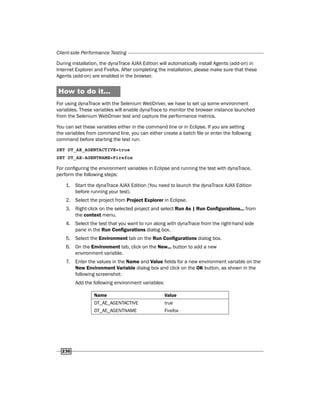 Client-side Performance Testing
236
During installation, the dynaTrace AJAX Edition will automatically install Agents (add-on) in
Internet Explorer and Firefox. After completing the installation, please make sure that these
Agents (add-on) are enabled in the browser.
How to do it...
For using dynaTrace with the Selenium WebDriver, we have to set up some environment
variables. These variables will enable dynaTrace to monitor the browser instance launched
from the Selenium WebDriver test and capture the performance metrics.
You can set these variables either in the command line or in Eclipse. If you are setting
the variables from command line, you can either create a batch file or enter the following
command before starting the test run:
SET DT_AE_AGENTACTIVE=true
SET DT_AE-AGENTNAME=Firefox
For configuring the environment variables in Eclipse and running the test with dynaTrace,
perform the following steps:
1. Start the dynaTrace AJAX Edition (You need to launch the dynaTrace AJAX Edition
before running your test).
2. Select the project from Project Explorer in Eclipse.
3. Right-click on the selected project and select Run As | Run Configurations... from
the context menu.
4. Select the test that you want to run along with dynaTrace from the right-hand side
pane in the Run Configurations dialog box.
5. Select the Environment tab on the Run Configurations dialog box.
6. On the Environment tab, click on the New... button to add a new
environment variable.
7. Enter the values in the Name and Value fields for a new environment variable on the
New Environment Variable dialog box and click on the OK button, as shown in the
following screenshot:
Add the following environment variables:
Name Value
DT_AE_AGENTACTIVE true
DT_AE_AGENTNAME Firefox
 