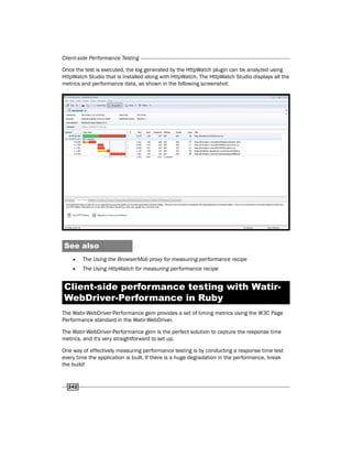 Client-side Performance Testing
242
Once the test is executed, the log generated by the HttpWatch plugin can be analyzed using
HttpWatch Studio that is installed along with HttpWatch. The HttpWatch Studio displays all the
metrics and performance data, as shown in the following screenshot:
See also
f
f The Using the BrowserMob proxy for measuring performance recipe
f
f The Using HttpWatch for measuring performance recipe
Client-side performance testing with Watir-
WebDriver-Performance in Ruby
The Watir-WebDriver-Performance gem provides a set of timing metrics using the W3C Page
Performance standard in the Watir-WebDriver.
The Watir-WebDriver-Performance gem is the perfect solution to capture the response time
metrics, and it's very straightforward to set up.
One way of effectively measuring performance testing is by conducting a response time test
every time the application is built. If there is a huge degradation in the performance, break
the build!
 