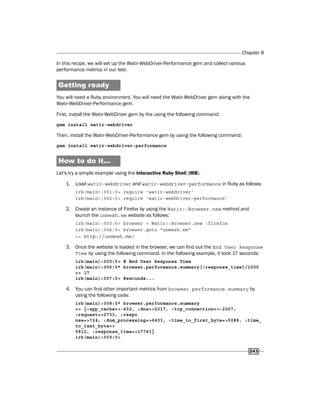 Chapter 8
243
In this recipe, we will set up the Watir-WebDriver-Performance gem and collect various
performance metrics in our test.
Getting ready
You will need a Ruby environment. You will need the Watir-WebDriver gem along with the
Watir-WebDriver-Performance gem.
First, install the Watir-WebDriver gem by the using the following command:
gem install watir-webdriver
Then, install the Watir-WebDriver-Performance gem by using the following command:
gem install watir-webdriver-performance
How to do it...
Let's try a simple example using the Interactive Ruby Shell (IRB).
1. Load watir-webdriver and watir-webdriver-performance in Ruby as follows:
irb(main):001:0> require 'watir-webdriver'
irb(main):002:0> require 'watir-webdriver-performance'
2. Create an instance of Firefox by using the Watir::Browser.new method and
launch the unmesh.me website as follows:
irb(main):003:0> browser = Watir::Browser.new :firefox
irb(main):004:0> browser.goto "unmesh.me"
=> http://unmesh.me/
3. Once the website is loaded in the browser, we can find out the End User Response
Time by using the following command. In the following example, it took 17 seconds:
irb(main):005:0> # End User Response Time
irb(main):006:0* browser.performance.summary[:response_time]/1000
=> 17
irb(main):007:0> #seconds...
4. You can find other important metrics from browser.performance.summary by
using the following code:
irb(main):008:0* browser.performance.summary
=> {:app_cache=>-492, :dns=>2017, :tcp_connection=>-2067,
:request=>2753, :respo
nse=>724, :dom_processing=>6403, :time_to_first_byte=>5088, :time_
to_last_byte=>
5812, :response_time=>17743}
irb(main):009:0>
 
