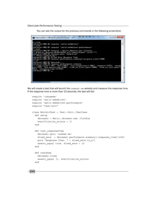 Client-side Performance Testing
244
You can see the output for the previous commands in the following screenshot:
We will create a test that will launch the unmesh.me website and measure the response time.
If the response time is more than 15 seconds, the test will fail:
require 'rubygems'
require 'watir-webdriver'
require 'watir-webdriver-performance'
require "test/unit"
class BmiCalcTest < Test::Unit::TestCase
def setup
@browser = Watir::Browser.new :firefox
@verification_errors = []
end
def test_responseTime
@browser.goto 'unmesh.me'
@load_secs = @browser.performance.summary[:response_time]/1000
puts "Response Time: " + @load_secs.to_s()
assert_equal true, @load_secs < 15
end
def teardown
@browser.close
assert_equal [], @verification_errors
end
 