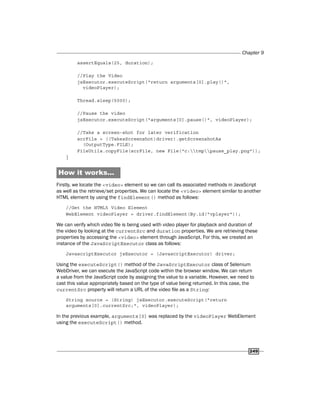 Chapter 9
249
assertEquals(25, duration);
//Play the Video
jsExecutor.executeScript("return arguments[0].play()",
videoPlayer);
Thread.sleep(5000);
//Pause the video
jsExecutor.executeScript("arguments[0].pause()", videoPlayer);
//Take a screen-shot for later verification
scrFile = ((TakesScreenshot)driver).getScreenshotAs
(OutputType.FILE);
FileUtils.copyFile(scrFile, new File("c:tmppause_play.png"));
}
How it works...
Firstly, we locate the <video> element so we can call its associated methods in JavaScript
as well as the retrieve/set properties. We can locate the <video> element similar to another
HTML element by using the findElement() method as follows:
//Get the HTML5 Video Element
WebElement videoPlayer = driver.findElement(By.id("vplayer"));
We can verify which video file is being used with video player for playback and duration of
the video by looking at the currentSrc and duration properties. We are retrieving these
properties by accessing the <video> element through JavaScript. For this, we created an
instance of the JavaScriptExecutor class as follows:
JavascriptExecutor jsExecutor = (JavascriptExecutor) driver;
Using the executeScript() method of the JavaScriptExecutor class of Selenium
WebDriver, we can execute the JavaScript code within the browser window. We can return
a value from the JavaScript code by assigning the value to a variable. However, we need to
cast this value appropriately based on the type of value being returned. In this case, the
currentSrc property will return a URL of the video file as a String:
String source = (String) jsExecutor.executeScript("return
arguments[0].currentSrc;", videoPlayer);
In the previous example, arguments[0] was replaced by the videoPlayer WebElement
using the executeScript() method.
 