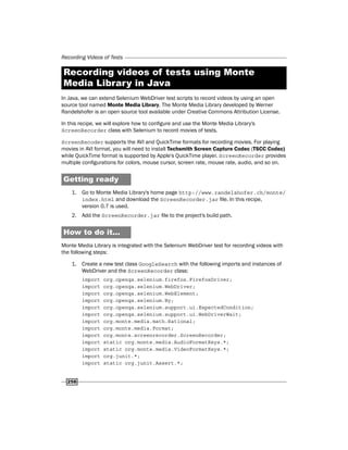 Recording Videos of Tests
258
Recording videos of tests using Monte
Media Library in Java
In Java, we can extend Selenium WebDriver test scripts to record videos by using an open
source tool named Monte Media Library. The Monte Media Library developed by Werner
Randelshofer is an open source tool available under Creative Commons Attribution License.
In this recipe, we will explore how to configure and use the Monte Media Library's
ScreenRecorder class with Selenium to record movies of tests.
ScreenRecoder supports the AVI and QuickTime formats for recording movies. For playing
movies in AVI format, you will need to install Techsmith Screen Capture Codec (TSCC Codec)
while QuickTime format is supported by Apple's QuickTime player. ScreenRecorder provides
multiple configurations for colors, mouse cursor, screen rate, mouse rate, audio, and so on.
Getting ready
1. Go to Monte Media Library's home page http://www.randelshofer.ch/monte/
index.html and download the ScreenRecorder.jar file. In this recipe,
version 0.7 is used.
2. Add the ScreenRecorder.jar file to the project's build path.
How to do it...
Monte Media Library is integrated with the Selenium WebDriver test for recording videos with
the following steps:
1. Create a new test class GoogleSearch with the following imports and instances of
WebDriver and the ScreenRecorder class:
import org.openqa.selenium.firefox.FirefoxDriver;
import org.openqa.selenium.WebDriver;
import org.openqa.selenium.WebElement;
import org.openqa.selenium.By;
import org.openqa.selenium.support.ui.ExpectedCondition;
import org.openqa.selenium.support.ui.WebDriverWait;
import org.monte.media.math.Rational;
import org.monte.media.Format;
import org.monte.screenrecorder.ScreenRecorder;
import static org.monte.media.AudioFormatKeys.*;
import static org.monte.media.VideoFormatKeys.*;
import org.junit.*;
import static org.junit.Assert.*;
 