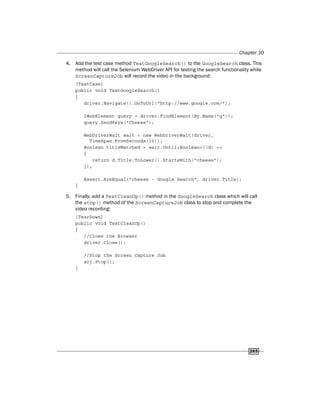 Chapter 10
265
4. Add the test case method TestGoogleSearch() to the GoogleSearch class. This
method will call the Selenium WebDriver API for testing the search functionality while
ScreenCaptureJob will record the video in the background:
[TestCase]
public void TestGoogleSearch()
{
driver.Navigate().GoToUrl("http://www.google.com/");
IWebElement query = driver.FindElement(By.Name("q"));
query.SendKeys("Cheese");
WebDriverWait wait = new WebDriverWait(driver,
TimeSpan.FromSeconds(10));
Boolean titleMatched = wait.Until<Boolean>((d) =>
{
return d.Title.ToLower().StartsWith("cheese");
});
Assert.AreEqual("cheese - Google Search", driver.Title);
}
5. Finally, add a TestCleanUp() method in the GoogleSearch class which will call
the stop() method of the ScreenCaptureJob class to stop and complete the
video recording:
[TearDown]
public void TestCleanUp()
{
//Close the Browser
driver.Close();
//Stop the Screen Capture Job
scj.Stop();
}
 