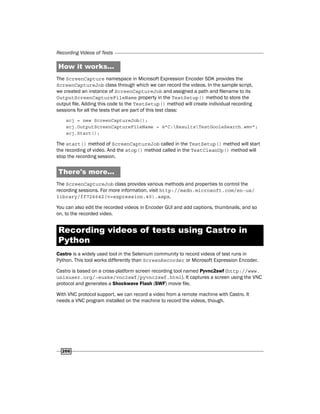 Recording Videos of Tests
266
How it works...
The ScreenCapture namespace in Microsoft Expression Encoder SDK provides the
ScreenCaptureJob class through which we can record the videos. In the sample script,
we created an instance of ScreenCaptureJob and assigned a path and filename to its
OutputScreenCaptureFileName property in the TestSetup() method to store the
output file. Adding this code to the TestSetup() method will create individual recording
sessions for all the tests that are part of this test class:
scj = new ScreenCaptureJob();
scj.OutputScreenCaptureFileName = @"C:ResultsTestGooleSearch.wmv";
scj.Start();
The start() method of ScreenCaptureJob called in the TestSetup() method will start
the recording of video. And the stop() method called in the TestCleanUp() method will
stop the recording session.
There's more...
The ScreenCaptureJob class provides various methods and properties to control the
recording sessions. For more information, visit http://msdn.microsoft.com/en-us/
library/ff726642(v=expression.40).aspx.
You can also edit the recorded videos in Encoder GUI and add captions, thumbnails, and so
on, to the recorded video.
Recording videos of tests using Castro in
Python
Castro is a widely used tool in the Selenium community to record videos of test runs in
Python. This tool works differently than ScreenRecorder or Microsoft Expression Encoder.
Castro is based on a cross-platform screen recording tool named Pyvnc2swf (http://www.
unixuser.org/~euske/vnc2swf/pyvnc2swf.html). It captures a screen using the VNC
protocol and generates a Shockwave Flash (SWF) movie file.
With VNC protocol support, we can record a video from a remote machine with Castro. It
needs a VNC program installed on the machine to record the videos, though.
 
