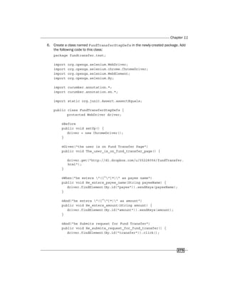 Chapter 11
275
6. Create a class named FundTransferStepDefs in the newly-created package. Add
the following code to this class:
package fundtransfer.test;
import org.openqa.selenium.WebDriver;
import org.openqa.selenium.chrome.ChromeDriver;
import org.openqa.selenium.WebElement;
import org.openqa.selenium.By;
import cucumber.annotation.*;
import cucumber.annotation.en.*;
import static org.junit.Assert.assertEquals;
public class FundTransferStepDefs {
protected WebDriver driver;
@Before
public void setUp() {
driver = new ChromeDriver();
}
@Given("the user is on Fund Transfer Page")
public void The_user_is_on_fund_transfer_page() {
driver.get("http://dl.dropbox.com/u/55228056/fundTransfer.
html");
}
@When("he enters "([^"]*)" as payee name")
public void He_enters_payee_name(String payeeName) {
driver.findElement(By.id("payee")).sendKeys(payeeName);
}
@And("he enters "([^"]*)" as amount")
public void He_enters_amount(String amount) {
driver.findElement(By.id("amount")).sendKeys(amount);
}
@And("he Submits request for Fund Transfer")
public void He_submits_request_for_fund_transfer() {
driver.findElement(By.id("transfer")).click();
 