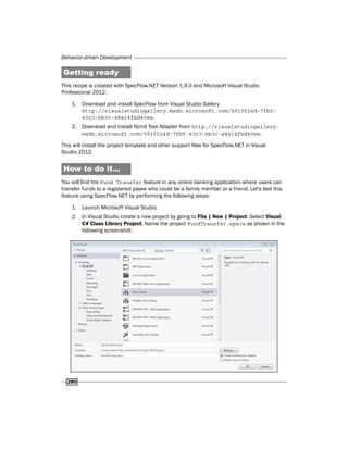 Behavior-driven Development
280
Getting ready
This recipe is created with SpecFlow.NET Version 1.9.0 and Microsoft Visual Studio
Professional 2012.
1. Download and install SpecFlow from Visual Studio Gallery
http://visualstudiogallery.msdn.microsoft.com/9915524d-7fb0-
43c3-bb3c-a8a14fbd40ee.
2. Download and install NUnit Test Adapter from http://visualstudiogallery.
msdn.microsoft.com/9915524d-7fb0-43c3-bb3c-a8a14fbd40ee.
This will install the project template and other support files for SpecFlow.NET in Visual
Studio 2012.
How to do it...
You will find the Fund Transfer feature in any online banking application where users can
transfer funds to a registered payee who could be a family member or a friend. Let's test this
feature using SpecFlow.NET by performing the following steps:
1. Launch Microsoft Visual Studio.
2. In Visual Studio create a new project by going to File | New | Project. Select Visual
C# Class Library Project. Name the project FundTransfer.specs as shown in the
following screenshot:
 