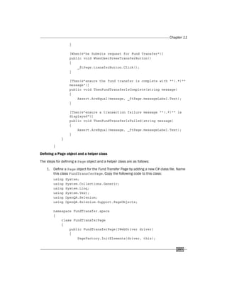 Chapter 11
285
}
[When(@"he Submits request for Fund Transfer")]
public void WhenUserPressTransferButton()
{
_ftPage.transferButton.Click();
}
[Then(@"ensure the fund transfer is complete with ""(.*)""
message")]
public void ThenFundTransferIsComplete(string message)
{
Assert.AreEqual(message, _ftPage.messageLabel.Text);
}
[Then(@"ensure a transaction failure message ""(.*)"" is
displayed")]
public void ThenFundTransferIsFailed(string message)
{
Assert.AreEqual(message, _ftPage.messageLabel.Text);
}
}
}
Defining a Page object and a helper class
The steps for defining a Page object and a helper class are as follows:
1. Define a Page object for the Fund Transfer Page by adding a new C# class file. Name
this class FundTransferPage. Copy the following code to this class:
using System;
using System.Collections.Generic;
using System.Linq;
using System.Text;
using OpenQA.Selenium;
using OpenQA.Selenium.Support.PageObjects;
namespace FundTransfer.specs
{
class FundTransferPage
{
public FundTransferPage(IWebDriver driver)
{
PageFactory.InitElements(driver, this);
 