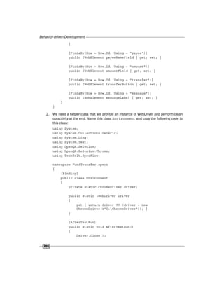 Behavior-driven Development
286
}
[FindsBy(How = How.Id, Using = "payee")]
public IWebElement payeeNameField { get; set; }
[FindsBy(How = How.Id, Using = "amount")]
public IWebElement amountField { get; set; }
[FindsBy(How = How.Id, Using = "transfer")]
public IWebElement transferButton { get; set; }
[FindsBy(How = How.Id, Using = "message")]
public IWebElement messageLabel { get; set; }
}
}
2. We need a helper class that will provide an instance of WebDriver and perform clean
up activity at the end. Name this class Environment and copy the following code to
this class:
using System;
using System.Collections.Generic;
using System.Linq;
using System.Text;
using OpenQA.Selenium;
using OpenQA.Selenium.Chrome;
using TechTalk.SpecFlow;
namespace FundTransfer.specs
{
[Binding]
public class Environment
{
private static ChromeDriver driver;
public static IWebDriver Driver
{
get { return driver ?? (driver = new
ChromeDriver(@"C:ChromeDriver")); }
}
[AfterTestRun]
public static void AfterTestRun()
{
Driver.Close();
 