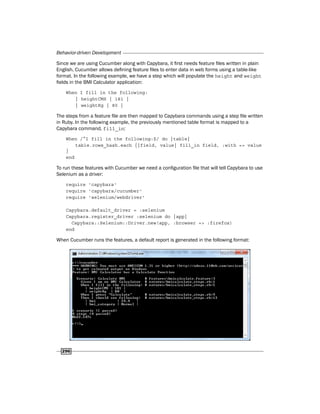 Behavior-driven Development
296
Since we are using Cucumber along with Capybara, it first needs feature files written in plain
English. Cucumber allows defining feature files to enter data in web forms using a table-like
format. In the following example, we have a step which will populate the height and weight
fields in the BMI Calculator application:
When I fill in the following:
| heightCMS | 181 |
| weightKg | 80 |
The steps from a feature file are then mapped to Capybara commands using a step file written
in Ruby. In the following example, the previously mentioned table format is mapped to a
Capybara command, fill_in:
When /^I fill in the following:$/ do |table|
table.rows_hash.each {|field, value| fill_in field, :with => value
}
end
To run these features with Cucumber we need a configuration file that will tell Capybara to use
Selenium as a driver:
require 'capybara'
require 'capybara/cucumber'
require 'selenium/webdriver'
Capybara.default_driver = :selenium
Capybara.register_driver :selenium do |app|
Capybara::Selenium::Driver.new(app, :browser => :firefox)
end
When Cucumber runs the features, a default report is generated in the following format:
 