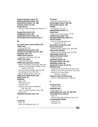 303
getScreenshotAs() method 54
getScreenShotAs() method 191
getTestData() method 117, 128
getText() method 44, 176
Google Chrome
used, for inspecting pages and elements 11,
12
Google.new() method 141
GoogleSearch class 258
GraphicsEnvironment class 261
GUI (Graphical User Interface) tests 7
H
He_enters_payee_name() method 278
helper class
defining 285, 286
highlightElement() method 183
hockwave Flash (SWF) movie file 266
HomePage class 157
HTML5 canvas element
interaction, automating 250, 251
HTML5 video player
automating 248, 249
HTML5 web applications, testing
HTML5 video player, automating 248, 249
interaction, automating on HTML5 canvas
element 250, 251
local and session storage, cleaning 255
local storage, testing 252, 253
session storage, testing 253, 254
HTML Archive (HAR) format 232
HTML frames 96
HttpWatch
about 238
downloading 239
installing 239
setting up, for Selenium WebDriver
test 239, 240
used, for measuring performance 238
working 241
HttpWatch Controller class 241
I
id attribute
about 16
used, for locating elements 16
ID selector
used, for finding elements 24
IEnterHeight() method 292, 293
IEnumerable property 132
IFRAME
working with 101, 102
implicitlyWait() method 75
implicit wait
used, for synchronizing test 74, 75
initElements() method 149
injectjQueryIfNeeded() method 37
Internet Explorer
used, for inspecting pages and
elements 12, 13
IPhoneDriver architecture 200
iPhone/iPad device
iWebDriver App, setting up for 206, 208
iPhone/iPad simulator
iWebDriver App, setting up for 202-205
isDisplayed() method 82
isElementPresent() method
implementing 81
isEnabled() method 82
isLoaded() method 154, 155
isMultiple() method 58
isSelected() method 66, 68, 82
iWebDriver App
configuring, for iPhone/iPad simulator 205
setting up, for iPhone/iPad device 206, 208
setting up, for iPhone/iPad
simulator 202-204
iWebDriver App and iPhone driver
used, for testing application 208-212
J
JavaScript alert
handling 90-92
JavaScript code
executing 51, 52
JavaScriptExecutor class 36, 184, 248
JavascriptExecutor interface
about 51
used, for executing JavaScript code 51, 52
Java String API methods
contains() 45
endsWith() 45
 