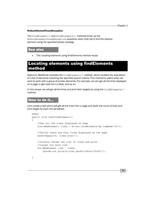 Chapter 1
19
NoSuchElementFoundException
The findElement() and FindElements() methods throw up the
NoSuchElementFoundException exception when they fail to find the desired
element using the specified locator strategy.
See also
f
f The Locating elements using findElements method recipe
Locating elements using findElements
method
Selenium WebDriver provides the findElements() method, which enables the acquisition
of a list of elements matching the specified search criteria. This method is useful when we
want to work with a group of similar elements. For example, we can get all the links displayed
on a page or get rows from a table, and so on.
In this recipe, we will get all the links and print their targets by using the findElements()
method.
How to do it...
Let's create a test which will get all the links from a page and verify the count of links and
print target for each link as follows:
@Test
public void testFindElements()
{
//Get all the links displayed on Page
List<WebElement> links = driver.findElements(By.tagName("a"));
//Verify there are four links displayed on the page
assertEquals(4, links.size());
//Iterate though the list of links and print
//target for each link
for(WebElement link : links)
System.out.println(link.getAttribute("href"));
}
 