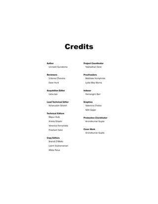 Credits
Author
Unmesh Gundecha
Reviewers
V.Vamsi Chandra
Dave Hunt
Acquisition Editor
Usha Iyer
Lead Technical Editor
Azharuddin Sheikh
Technical Editors
Mayur Hule
Ankita Shashi
Veronica Fernandes
Prashant Salvi
Copy Editors
Brandt D'Mello
Laxmi Subramanian
Alfida Paiva
Project Coordinator
Yashodhan Dere
Proofreaders
Matthew Humphries
Lydia May Morris
Indexer
Hemangini Bari
Graphics
Valentina D'silva
Aditi Gajjar
Production Coordinator
Arvindkumar Gupta
Cover Work
Arvindkumar Gupta
 