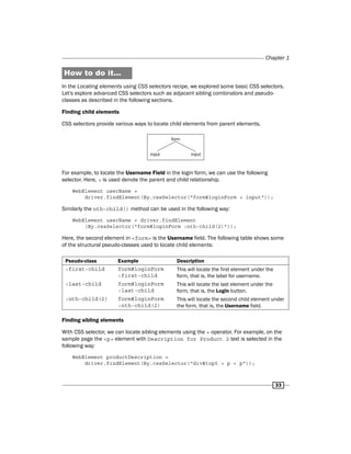 Chapter 1
33
How to do it...
In the Locating elements using CSS selectors recipe, we explored some basic CSS selectors.
Let's explore advanced CSS selectors such as adjacent sibling combinators and pseudo-
classes as described in the following sections.
Finding child elements
CSS selectors provide various ways to locate child elements from parent elements.
For example, to locate the Username Field in the login form, we can use the following
selector. Here, > is used denote the parent and child relationship.
WebElement userName =
driver.findElement(By.cssSelector("form#loginForm > input"));
Similarly the nth-child() method can be used in the following way:
WebElement userName = driver.findElement
(By.cssSelector("form#loginForm :nth-child(2)"));
Here, the second element in <form> is the Username field. The following table shows some
of the structural pseudo-classes used to locate child elements:
Pseudo-class Example Description
:first-child form#loginForm
:first-child
This will locate the first element under the
form, that is, the label for username.
:last-child form#loginForm
:last-child
This will locate the last element under the
form, that is, the Login button.
:nth-child(2) form#loginForm
:nth-child(2)
This will locate the second child element under
the form, that is, the Username field.
Finding sibling elements
With CSS selector, we can locate sibling elements using the + operator. For example, on the
sample page the <p> element with Description for Product 2 text is selected in the
following way:
WebElement productDescription =
driver.findElement(By.cssSelector("div#top5 > p + p"));
 