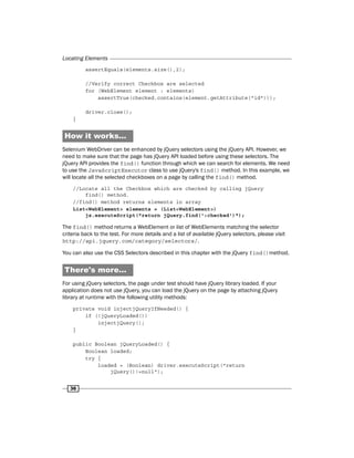 Locating Elements
36
assertEquals(elements.size(),2);
//Verify correct Checkbox are selected
for (WebElement element : elements)
assertTrue(checked.contains(element.getAttribute("id")));
driver.close();
}
How it works...
Selenium WebDriver can be enhanced by jQuery selectors using the jQuery API. However, we
need to make sure that the page has jQuery API loaded before using these selectors. The
jQuery API provides the find() function through which we can search for elements. We need
to use the JavaScriptExecutor class to use jQuery's find() method. In this example, we
will locate all the selected checkboxes on a page by calling the find() method.
//Locate all the Checkbox which are checked by calling jQuery
find() method.
//find() method returns elements in array
List<WebElement> elements = (List<WebElement>)
js.executeScript("return jQuery.find(':checked')");
The find() method returns a WebElement or list of WebElements matching the selector
criteria back to the test. For more details and a list of available jQuery selectors, please visit
http://api.jquery.com/category/selectors/.
You can also use the CSS Selectors described in this chapter with the jQuery find()method.
There's more...
For using jQuery selectors, the page under test should have jQuery library loaded. If your
application does not use jQuery, you can load the jQuery on the page by attaching jQuery
library at runtime with the following utility methods:
private void injectjQueryIfNeeded() {
if (!jQueryLoaded())
injectjQuery();
}
public Boolean jQueryLoaded() {
Boolean loaded;
try {
loaded = (Boolean) driver.executeScript("return
jQuery()!=null");
 