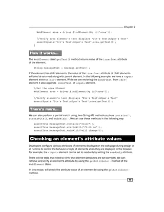 Chapter 2
45
WebElement area = driver.findElement(By.id("area"));
//Verify area element's text displays "Div's TextnSpan's Text"
assertEquals("Div's TextnSpan's Text",area.getText());
}
How it works...
The WebElement class' getText() method returns value of the innerText attribute
of the element.
String messageText = message.getText();
If the element has child elements, the value of the innerText attribute of child elements
will also be returned along with parent element. In the following example, we have a <span>
element within a <div> element. While we are retrieving the innerText from <div>
element it also appends innerText of <span> element.
//Get the area Element
WebElement area = driver.findElement(By.id("area"));
//Verify element's text displays "Div's TextnSpan's Text"
assertEquals("Div's TextnSpan's Text",area.getText());
There's more...
We can also perform a partial match using Java String API methods such as contains(),
startsWith(), and endsWith(). We can use these methods in the following way:
assertTrue(messageText.contains("color"));
assertTrue(messageText.startsWith("Click on"));
assertTrue(messageText.endsWith("will change"));
Checking an element's attribute values
Developers configure various attributes of elements displayed on the web page during design or
at runtime to control the behavior or style of elements when they are displayed in the browser.
For example, the <input> element can be set to read-only by setting the readonly attribute.
There will be tests that need to verify that element attributes are set correctly. We can
retrieve and verify an element's attribute by using the getAttribute() method of the
WebElement class.
In this recipe, will check the attribute value of an element by using the getAttribute()
method.
 