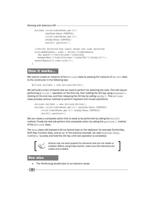Working with Selenium API
48
builder.click(tableRows.get(1))
.keyDown(Keys.CONTROL)
.click(tableRows.get(3))
.keyUp(Keys.CONTROL)
.build().perform();
//Verify Selected Row table shows two rows selected
List<WebElement> rows = driver.findElements
(By.xpath("//div[@class='icePnlGrp
exampleBox']/table[@class='iceDatTbl']/tbody/tr"));
assertEquals(2,rows.size());
}
How it works...
We need to create an instance of the Actions class by passing the instance of driver class
to the constructor in the following way:
Actions builder = new Actions(driver);
We will build a chain of events that we need to perform for selecting the rows. This will require
performing a click() operation on the first row, then holding the Ctrl key using keyDown(),
clicking on the end row, and then releasing the Ctrl key by calling keyUp(). The Actions
class provides various methods to perform keyboard and mouse operations.
Actions builder = new Actions(driver);
builder.click(tableRows.get(1)).keyDown(Keys.CONTROL)
.click(tableRows.get(3)).keyUp(Keys.CONTROL)
.build().perform();
We can create a composite action that is ready to be performed by calling the build()
method. Finally the test will perform this composite action by calling the perform() method
of the Actions class.
The Keys class will represent all non-textual keys on the keyboard, for example Control Key,
Shift Key, Function Keys, and so on. In the previous example, we used keyDown(Keys.
CONTROL) to press and hold the Ctrl key until next operation is completed.
Actions may not work properly for elements that are not visible or
enabled. Before using these events, make sure that elements are
visible and enabled.
See also
f
f The Performing double-click on an element recipe
 