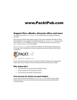 www.PacktPub.com
Support files, eBooks, discount offers and more
You might want to visit www.PacktPub.com for support files and downloads related to
your book.
Did you know that Packt offers eBook versions of every book published, with PDF and ePub
files available? You can upgrade to the eBook version at www.PacktPub.com and as a print
book customer, you are entitled to a discount on the eBook copy. Get in touch with us at
service@packtpub.com for more details.
At www.PacktPub.com, you can also read a collection of free technical articles, sign up
for a range of free newsletters and receive exclusive discounts and offers on Packt books
and eBooks.
http://PacktLib.PacktPub.com
Do you need instant solutions to your IT questions? PacktLib is Packt's online digital book
library. Here, you can access, read and search across Packt's entire library of books.
Why Subscribe?
f
f Fully searchable across every book published by Packt
f
f Copy and paste, print and bookmark content
f
f On demand and accessible via web browser
Free Access for Packt account holders
If you have an account with Packt at www.PacktPub.com, you can use this to access
PacktLib today and view nine entirely free books. Simply use your login credentials for
immediate access.
 