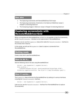 Chapter 2
55
See also
f
f The Capturing screenshots with RemoteWebDriver/Grid recipe
f
f The Capturing screenshots of elements in the Selenium WebDriver recipe in
Chapter 6, Extending Selenium
f
f The Comparing images in Selenium recipe in Chapter 6, Extending Selenium
Capturing screenshots with
RemoteWebDriver/Grid
While running tests with RemoteWebDriver or Grid it is not possible to take the screenshots,
as the TakesScreenshot interface is not implemented in RemoteWebDriver.
However, we can use the Augmenter class which adds the TakesScreenshot interface to
the remote driver instance.
In this recipe, we will use the Augmenter class to capture a screenshot from
RemoteWebDriver.
Getting ready
Create a test which uses RemoteWebDriver.
How to do it...
Add the following code to the test using RemoteWebDriver:
driver = new Augmenter().augment(driver);
File scrFile =
((TakesScreenshot)driver).getScreenshotAs(OutputType.FILE);
FileUtils.copyFile(scrFile, new File("c:tmpscreenshot.png"));
How it works...
The Augmenter class enhances the RemoteWebDriver by adding to it various interfaces
including the TakesScreenshot interface.
driver = new Augmenter().augment(driver);
Later we can use the TakesScreenshot interface from RemoteWebDriver to capture
the screenshot.
 