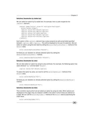 Chapter 2
59
Selection/deselection by visible text
We can select an option by its visible text. For example, here is code snippet for the
<select> element:
<select name="color" size="6" multiple="multiple"
style="width:100px">
<option value="bl">Black</option>
<option value="wt">White</option>
<option value="rd">Red</option>
<option value="br">Brown</option>
<option value="sl">Silver</option>
</select>
Each option in this <select> element has a value property as well as text label specified
between <option> and </option>. This will be displayed to the user for selection. We can
select an option using this text label by calling the selectByVisibleText() method of the
Select class.
color.selectByVisibleText("Black");
Similarly you can deselect an already selected option by calling the
deselectByVisibleText() method.
color.deselectByVisibleText("Black");
Selection/deselection by value
We can also select an option by using its value attribute. For example, the following option has
value attribute "bl" and text label "Black":
<option value="bl">Black</option>
To select this option by value, we need to call the selectByValue() method of the
Select class.
color.selectByValue("bl");
Similarly you can deselect an already selected option by calling the deselectByValue()
method.
color.deselectByValue("bl");
Selection/deselection by index
This is another way by which we can select an option by using its index. When options are
displayed on the page, they are indexed in DOM in the order in which these are defined on
a page. We can call the selectByIndex() method of the Select class by specifying the
index value.
color.selectByIndex("0");
 