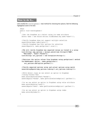 Chapter 2
61
How to do it...
Let's modify the testDropdown() test method for checking the options. Add the following
highlighted code to the test:
@Test
public void testDropdown()
{
//Get the Dropdown as a Select using its name attribute
Select make = new Select(driver.findElement(By.name("make")));
//Verify Dropdown does not support multiple selection
assertFalse(make.isMultiple());
//Verify Dropdown has four options for selection
assertEquals(4, make.getOptions().size());
//We will verify Dropdown has expected values as listed in a array
List<String> exp_options = Arrays.asList(new String[]{"BMW",
"Mercedes", "Audi","Honda"});
List<String> act_options = new ArrayList<String>();
//Retrieve the option values from Dropdown using getOptions() method
for(WebElement option : make.getOptions())
act_options.add(option.getText());
//Verify expected options array and actual options array match
assertArrayEquals(exp_options.toArray(),act_options.toArray());
//With Select class we can select an option in Dropdown
//using Visible Text
make.selectByVisibleText("Honda");
assertEquals("Honda", make.getFirstSelectedOption().getText());
//or we can select an option in Dropdown using value attribute
make.selectByValue("audi");
assertEquals("Audi", make.getFirstSelectedOption().getText());
//or we can select an option in Dropdown using index
make.selectByIndex(0);
}
 