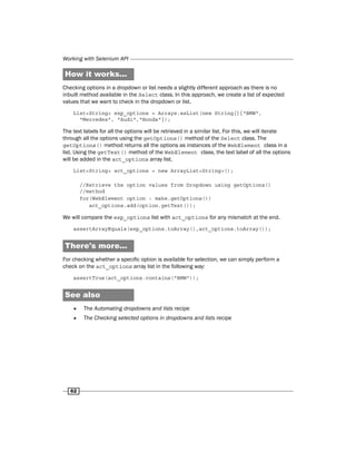 Working with Selenium API
62
How it works...
Checking options in a dropdown or list needs a slightly different approach as there is no
inbuilt method available in the Select class. In this approach, we create a list of expected
values that we want to check in the dropdown or list.
List<String> exp_options = Arrays.asList(new String[]{"BMW",
"Mercedes", "Audi","Honda"});
The text labels for all the options will be retrieved in a similar list. For this, we will iterate
through all the options using the getOptions() method of the Select class. The
getOptions() method returns all the options as instances of the WebElement class in a
list. Using the getText() method of the WebElement class, the text label of all the options
will be added in the act_options array list.
List<String> act_options = new ArrayList<String>();
//Retrieve the option values from Dropdown using getOptions()
//method
for(WebElement option : make.getOptions())
act_options.add(option.getText());
We will compare the exp_options list with act_options for any mismatch at the end.
assertArrayEquals(exp_options.toArray(),act_options.toArray());
There's more...
For checking whether a specific option is available for selection, we can simply perform a
check on the act_options array list in the following way:
assertTrue(act_options.contains("BMW"));
See also
f
f The Automating dropdowns and lists recipe
f
f The Checking selected options in dropdowns and lists recipe
 