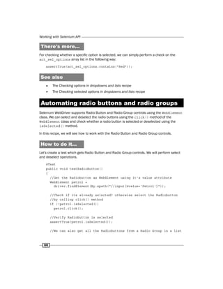 Working with Selenium API
66
There's more...
For checking whether a specific option is selected, we can simply perform a check on the
act_sel_options array list in the following way:
assertTrue(act_sel_options.contains("Red"));
See also
f
f The Checking options in dropdowns and lists recipe
f
f The Checking selected options in dropdowns and lists recipe
Automating radio buttons and radio groups
Selenium WebDriver supports Radio Button and Radio Group controls using the WebElement
class. We can select and deselect the radio buttons using the click() method of the
WebElement class and check whether a radio button is selected or deselected using the
isSelected() method.
In this recipe, we will see how to work with the Radio Button and Radio Group controls.
How to do it...
Let's create a test which gets Radio Button and Radio Group controls. We will perform select
and deselect operations.
@Test
public void testRadioButton()
{
//Get the Radiobutton as WebElement using it's value attribute
WebElement petrol =
driver.findElement(By.xpath("//input[@value='Petrol']"));
//Check if its already selected? otherwise select the Radiobutton
//by calling click() method
if (!petrol.isSelected())
petrol.click();
//Verify Radiobutton is selected
assertTrue(petrol.isSelected());
//We can also get all the Radiobuttons from a Radio Group in a list
 