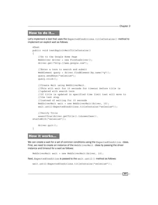 Chapter 3
77
How to do it...
Let's implement a test that uses the ExpectedConditions.titleContains() method to
implement an explicit wait as follows:
@Test
public void testExplcitWaitTitleContains()
{
//Go to the Google Home Page
WebDriver driver = new FirefoxDriver();
driver.get("http://www.google.com");
//Enter a term to search and submit
WebElement query = driver.findElement(By.name("q"));
query.sendKeys("selenium");
query.click();
//Create Wait using WebDriverWait.
//This will wait for 10 seconds for timeout before title is
//updated with search term
//If title is updated in specified time limit test will move to
//the text step
//instead of waiting for 10 seconds
WebDriverWait wait = new WebDriverWait(driver, 10);
wait.until(ExpectedConditions.titleContains("selenium"));
//Verify Title
assertTrue(driver.getTitle().toLowerCase().
startsWith("selenium"));
driver.quit();
}
How it works...
We can create a wait for a set of common conditions using the ExpectedCondition class.
First, we need to create an instance of the WebDriverWait class by passing the driver
instance and timeout for a wait as follows:
WebDriverWait wait = new WebDriverWait(driver, 10);
Next, ExpectedCondition is passed to the wait.until() method as follows:
wait.until(ExpectedConditions.titleContains("selenium"));
 