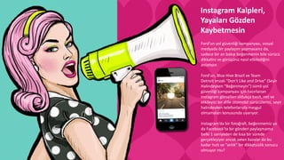 Ford’un	
  yol	
  güvenliği	
  kampanyası,	
  sosyal	
  
medyada	
  bir	
  paylaşım	
  yapmasanız	
  da,	
  
sadece	
  bir	
  an	
  bakıp	
  beğenmenin	
  bile	
  sürücü	
  
dikkaCni	
  ve	
  görüşünü	
  nasıl	
  etkilediğini	
  
anla6yor.	
  
	
  	
  
Ford’un,	
  Blue	
  Hive	
  Brazil	
  ve	
  Team	
  
Detroit	
  imzalı	
  “Don’t	
  Like	
  and	
  Drive”	
  (Seyir	
  
Halindeyken	
  “Beğenmeyin”)	
  isimli	
  yol	
  
güvenliği	
  kampanyası	
  için	
  hazırlanan	
  
Instagram	
  görselleri	
  oldukça	
  basit,	
  net	
  ve	
  
etkileyici	
  bir	
  dille	
  otomobil	
  sürücülerini,	
  seyir	
  
halindeyken	
  telefonlarıyla	
  meşgul	
  
olmamaları	
  konusunda	
  uyarıyor.	
  
	
  
Instagram’da	
  bir	
  fotoğraw,	
  beğenmemiz	
  ya	
  
da	
  Facebook’ta	
  bir	
  gönderi	
  paylaşmamız	
  
belki	
  1	
  saniyeden	
  de	
  kısa	
  bir	
  sürede	
  
gerçekleşiyor	
  ancak	
  zaten	
  kazalar	
  da	
  bu	
  
kadar	
  hızlı	
  ve	
  “anlık”	
  bir	
  dikkatsizlik	
  sonucu	
  
olmuyor	
  mu?	
  
	
  
Instagram	
  Kalpleri,	
  
Yayaları	
  Gözden	
  
Kaybetmesin	
  
	
  
 