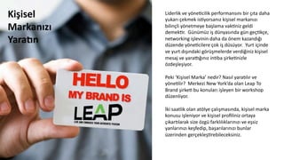Liderlik	
  ve	
  yöneCcilik	
  performansını	
  bir	
  çıta	
  daha	
  
yukarı	
  çekmek	
  isCyorsanız	
  kişisel	
  markanızı	
  
bilinçli	
  yönetmeye	
  başlama	
  vakCniz	
  geldi	
  
demekCr.	
  	
  Günümüz	
  iş	
  dünyasında	
  gün	
  geçCkçe,	
  
networking	
  işlevinin	
  daha	
  da	
  önem	
  kazandığı	
  
düzende	
  yöneCcilere	
  çok	
  iş	
  düsüyor.	
  	
  Yurt	
  içinde	
  
ve	
  yurt	
  dışındaki	
  görüşmelerde	
  verdiğiniz	
  kişisel	
  
mesaj	
  ve	
  yarapğınız	
  inCba	
  şirkeCnizle	
  
özdeşleşiyor.	
  	
  	
  
	
  	
  
Peki	
  ‘Kişisel	
  Marka’	
  nedir?	
  Nasıl	
  yara6lır	
  ve	
  
yöneClir?	
  	
  Merkezi	
  New	
  York’da	
  olan	
  Leap	
  To	
  
Brand	
  şirkeC	
  bu	
  konuları	
  işleyen	
  bir	
  workshop	
  
düzenliyor.	
  
	
  	
  
İki	
  saatlik	
  olan	
  atölye	
  çalışmasında,	
  kişisel	
  marka	
  
konusu	
  işleniyor	
  ve	
  kişisel	
  proﬁliniz	
  ortaya	
  
çıkar6larak	
  size	
  özgü	
  farklılıklarınızı	
  ve	
  eşsiz	
  
yanlarınızı	
  keşfedip,	
  başarılarınızı	
  bunlar	
  
üzerinden	
  gerçekleşCrebileceksiniz.	
  	
  
Kişisel	
  
Markanızı	
  
YaraZn	
  
 