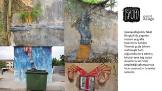 İspanya	
  doğumlu	
  fakat	
  
Bangkok'da	
  yaşayan	
  
ressam	
  ve	
  graﬁk	
  
tasarımcısı	
  Sandro	
  
Thomas	
  ya	
  da	
  bilinen	
  
mahlasıyla	
  Sath,	
  
çoğunlukla	
  terk	
  edilmiş	
  
binalar	
  veya	
  boş	
  duran	
  
duvarların	
  üzerinde	
  
sergilediği	
  çalışmalarıyla	
  
hiciv	
  sana6ndan	
  örnekler	
  
sunuyor.	
  
	
  
 