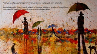 Polonyalı	
  sanatçı	
  Justyna	
  Kopania’nın	
  kanvas	
  üzerine	
  yap6ğı	
  yağlı	
  boya	
  çalışmalar.	
  
	
  
Sanata	
  bakışını	
  bir	
  "adam"	
  olarak	
  adlandıran	
  Kopania,	
  tablolarını	
  bu	
  adamın	
  yaşadıklarını,	
  
hisseoklerini,	
  hayallerini	
  yansıpğı	
  wrça	
  darbeleri	
  olarak	
  açıklıyor.	
  
	
  
 