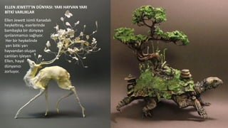 ELLEN	
  JEWETT’IN	
  DÜNYASI:	
  YARI	
  HAYVAN	
  YARI	
  	
  
BİTKİ	
  VARLIKLAR	
  
Ellen	
  Jewed	
  isimli	
  Kanadalı	
  	
  
heykel6raş,	
  eserlerinde	
  	
  
bambaşka	
  bir	
  dünyaya	
  	
  
ışınlanmamızı	
  sağlıyor.	
  
	
  Her	
  bir	
  heykelinde	
  
	
  yarı	
  bitki	
  yarı	
  	
  
hayvandan	
  oluşan	
  	
  
canlıları	
  işleyen	
  
Ellen,	
  hayal	
  	
  
dünyanızı	
  
zorluyor.	
  	
  
 