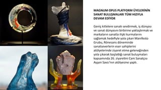 MAGNUM	
  OPUS	
  PLATFORM	
  ÜYELERİNİN	
  
SANAT	
  BULUŞMALARI	
  TÜM	
  HIZIYLA	
  
DEVAM	
  EDİYOR	
  
	
  
Geniş	
  kitlelere	
  sana6	
  sevdirmek,	
  iş	
  dünyası	
  
ve	
  sanat	
  dünyasını	
  birbirine	
  yaklaş6rmak	
  ve	
  
markaların	
  sanatla	
  ilişki	
  kurmalarını	
  
sağlamak	
  hedeﬁyle	
  yola	
  çıkan	
  Manifesto	
  
Grubu,	
  Rönesans	
  döneminde	
  
sanatseverlerin	
  eser	
  sahiplerini	
  
atölyelerinde	
  ziyaret	
  etme	
  geleneğinden	
  
yola	
  çıkarak	
  başlapğı	
  sanat	
  buluşmaları	
  
kapsamında	
  26.	
  ziyareCni	
  Cam	
  Sanatçısı	
  
Ayşen	
  Savcı’nın	
  atölyesine	
  yap6.	
  	
  
 